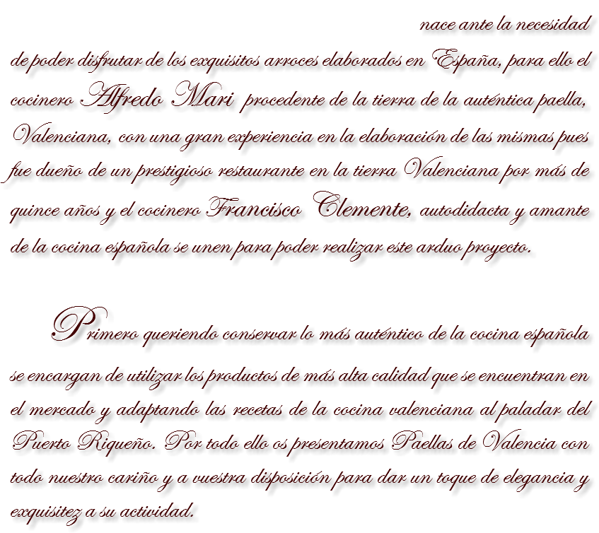  nace ante la necesidad de poder disfrutar de los exquisitos arroces elaborados en España, para ello el cocinero Alfredo Mari procedente de la tierra de la auténtica paella, Valenciana, con una gran experiencia en la elaboración de las mismas pues fue dueño de un prestigioso restaurante en la tierra Valenciana por más de quince años y el cocinero Francisco Clemente, autodidacta y amante de la cocina española se unen para poder realizar este arduo proyecto. Primero queriendo conservar lo más auténtico de la cocina española se encargan de utilizar los productos de más alta calidad que se encuentran en el mercado y adaptando las recetas de la cocina valenciana al paladar del Puerto Riqueño. Por todo ello os presentamos Paellas de Valencia con todo nuestro cariño y a vuestra disposición para dar un toque de elegancia y exquisitez a su actividad.